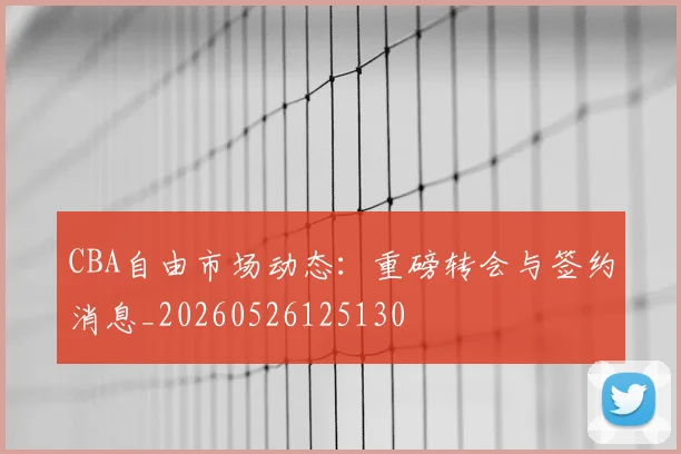 CBA自由市场动态：重磅转会与签约消息_20260526125130