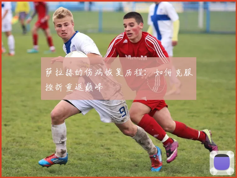 萨拉赫的伤病恢复历程：如何克服挫折重返巅峰
