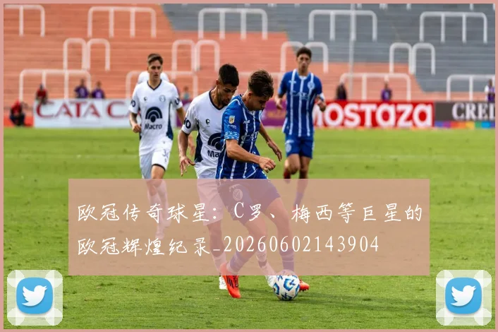 欧冠传奇球星：C罗、梅西等巨星的欧冠辉煌纪录_20260602143904