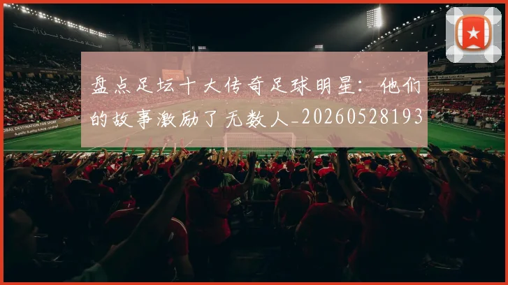 盘点足坛十大传奇足球明星:他们的故事激励了无数人_20260528193545