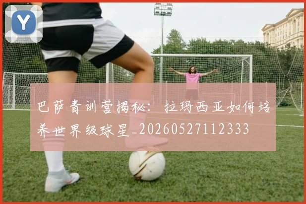 巴萨青训营揭秘：拉玛西亚如何培养世界级球星_20260527112333
