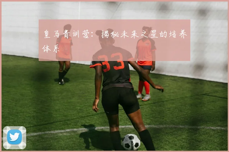 皇马青训营：揭秘未来之星的培养体系