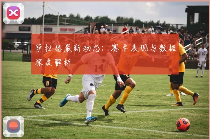 萨拉赫最新动态：赛季表现与数据深度解析