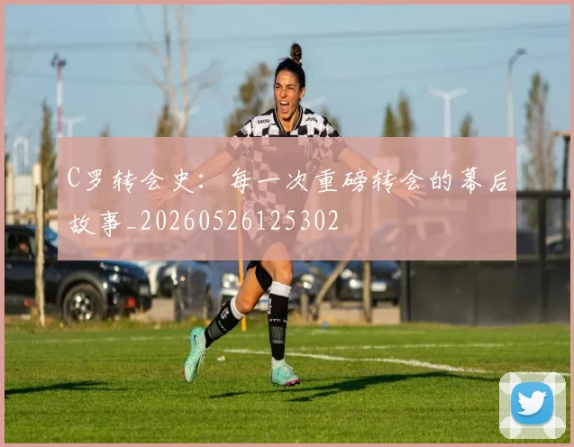 C罗转会史：每一次重磅转会的幕后故事_20260526125302