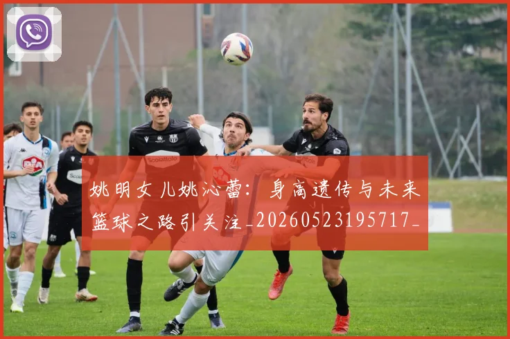 姚明女儿姚沁蕾：身高遗传与未来篮球之路引关注_20260523195717_20260609132929
