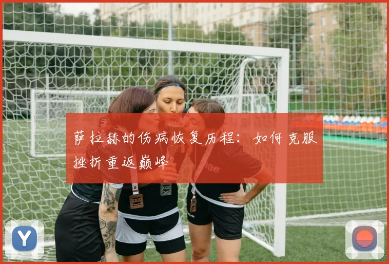 萨拉赫的伤病恢复历程:如何克服挫折重返巅峰