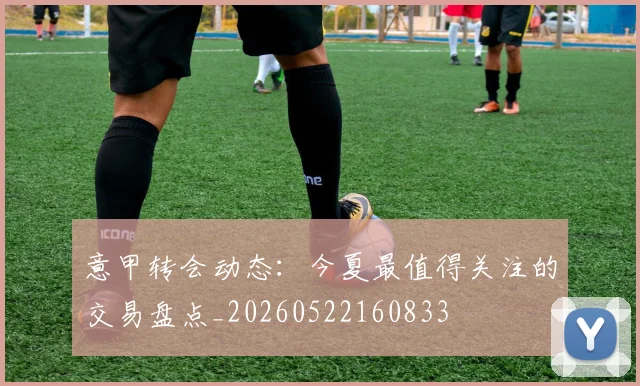 意甲转会动态:今夏最值得关注的交易盘点_20260522160833