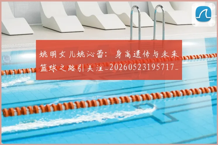 姚明女儿姚沁蕾：身高遗传与未来篮球之路引关注_20260523195717_20260609132929